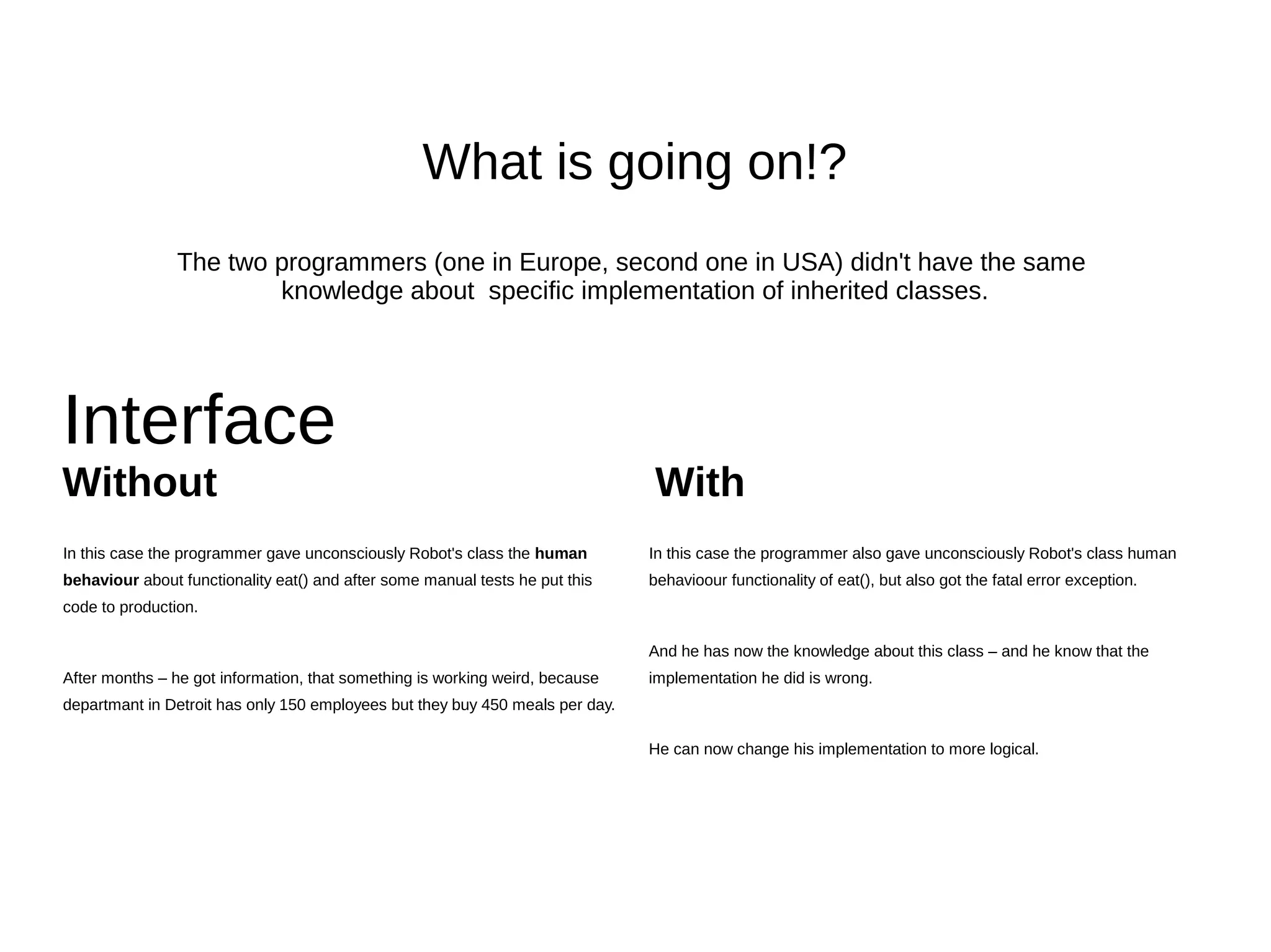 Interface
Without With
class Worker {
...
private $meals = 0;
...
public function eat() {
$this->meals += 1;
}
...
public function getEatenMeals() {
return $this->meals;
}
}
class Company {
public function calculateMealsCost() {
$workers = $this->hrDepartment->getAllWorkers();
$mealsCost = 0;
foreach ($workers as $worker) {
$mealsCost += $this->accountantDepartment->getMealsCost($worker);
}
return $mealsCost;
}
}
class AccountingDepartment {
private $mealCost = 2; // $
public function getMealsCost(Worker $worker) {
return $worker->getEatenMeals() * $this->mealCost;
}
}
interface WorkerInterface {
public function eat();
public function getEatenMeals();
}
.. all the same code from the left side..
.. and after he started testing the application he saw something like this:
FatalErrorException in Robot.php line 21:
Error: Class ApplicationRobot contains 1 abstract method and must therefore
be declared abstract or implement the remaining methods
(ApplicationWorkerInterface::eat())
 