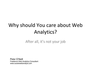 Why should You care about Web Analytics? After all, it’s not your job Peter O’Neill Freelance Web Analytics Consultant www.aussiewebanalyst.com 
