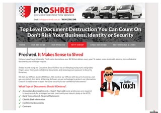 Email:info@proshred.com.au Tel.0412 863 248
Proshred.It MakesSense toShred
Did you know Fraud & Identity Theft costs Australians over $2 Billion dollars every year? It makes sense to shred & destroy the confidential
documents you no longer require.
What Type of Documents Should I Destroy?
Accounts & Business Records – Over 5 Years old (some professions are required
to keep records for prolonged periods, check with your industry body or the ATO).
Bank Transactions & Financial Statements
Client & Staff Information
Confidential documents
Contracts
Simply by one using our Document Security Bins you are keeping prying eyes and grubby
fingers away from your confidential documents, and reducing your exposure to Security
Breaches.
We lock our Offices, Cars & PO Boxes, We monitor our Offices with Security Cameras, and
we even install Anti-Virus & Hacking Software on our technology to protect our information.
Doesn’t It make sense to apply the same security to our confidential documents?
HOME OUR SER VICES OUR PROCESS WHY SHR ED? AR EAS SER VICED TESTIMONIALS & LINKS
BLOG CONTACT US
 