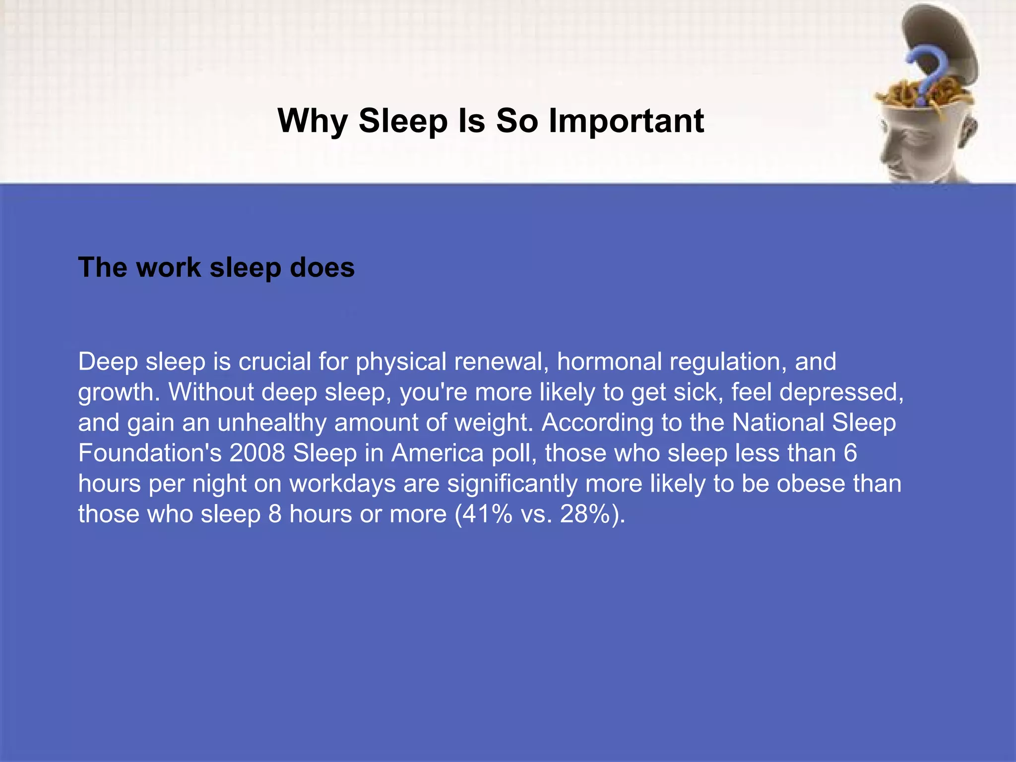 Why Sleep Is So Important



The work sleep does


Deep sleep is crucial for physical renewal, hormonal regulation, and
growth. Without deep sleep, you're more likely to get sick, feel depressed,
and gain an unhealthy amount of weight. According to the National Sleep
Foundation's 2008 Sleep in America poll, those who sleep less than 6
hours per night on workdays are significantly more likely to be obese than
those who sleep 8 hours or more (41% vs. 28%).
 