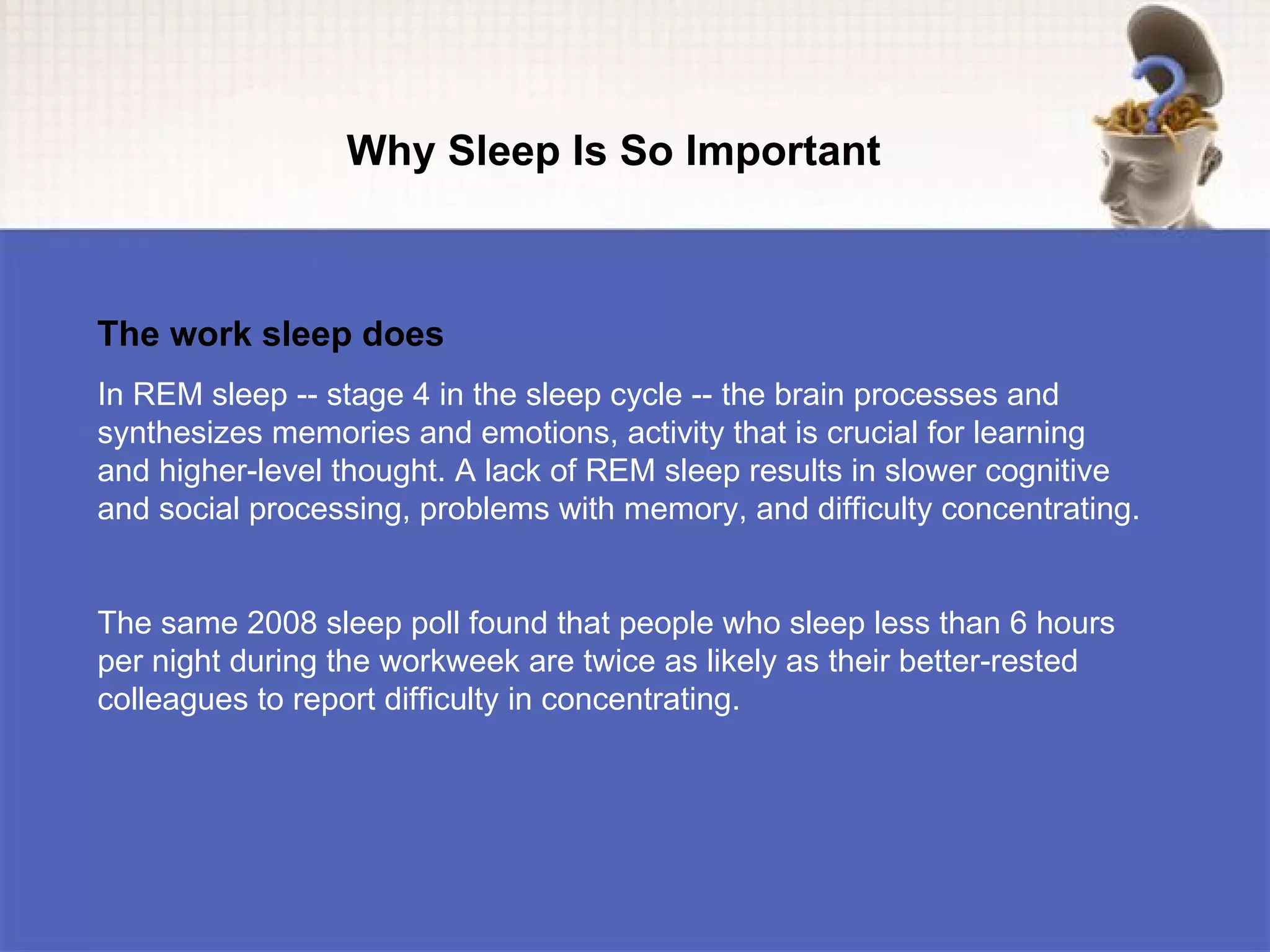 Why Sleep Is So Important



The work sleep does
In REM sleep -- stage 4 in the sleep cycle -- the brain processes and
synthesizes memories and emotions, activity that is crucial for learning
and higher-level thought. A lack of REM sleep results in slower cognitive
and social processing, problems with memory, and difficulty concentrating.


The same 2008 sleep poll found that people who sleep less than 6 hours
per night during the workweek are twice as likely as their better-rested
colleagues to report difficulty in concentrating.
 