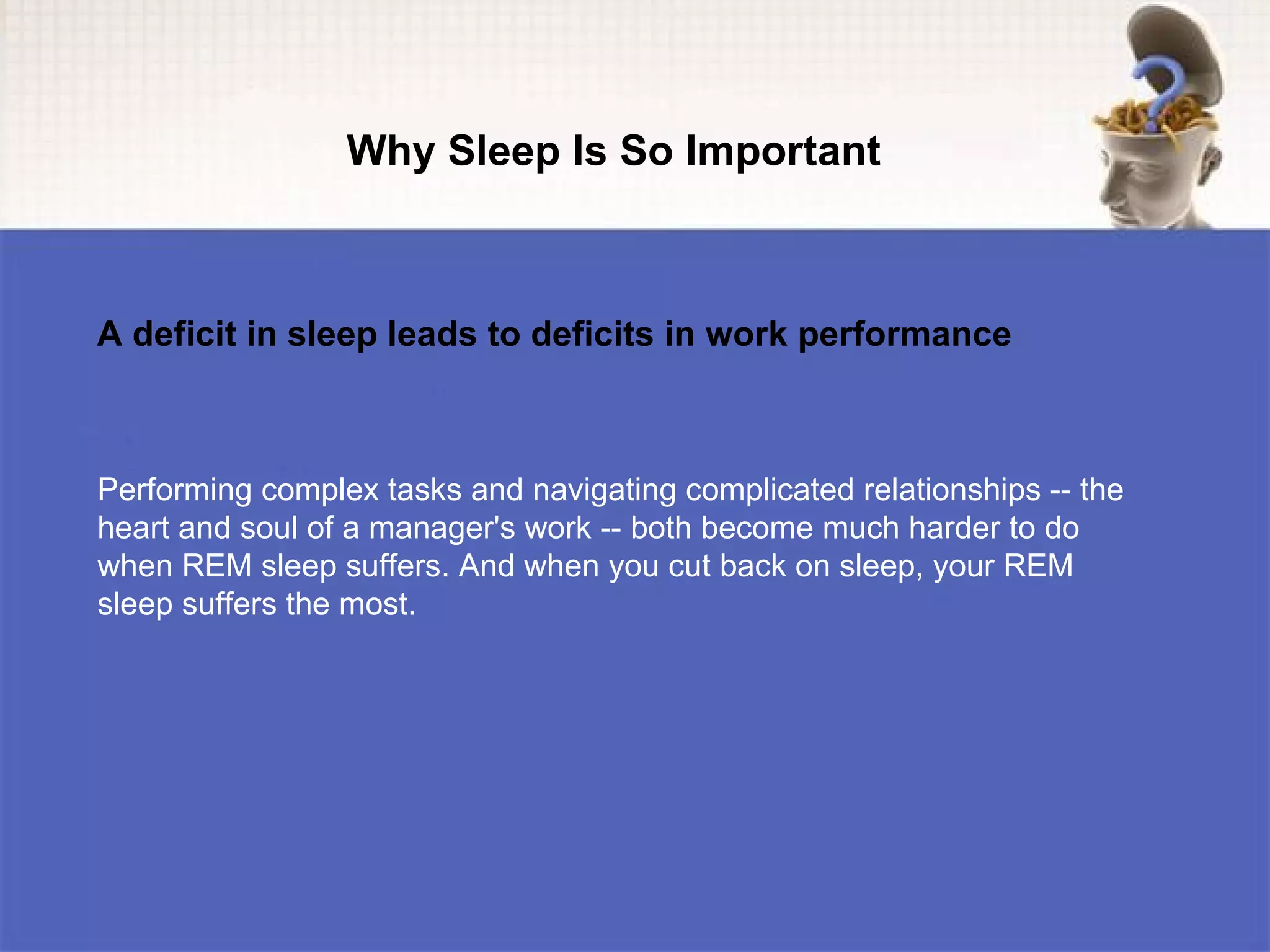 Why Sleep Is So Important



A deficit in sleep leads to deficits in work performance



Performing complex tasks and navigating complicated relationships -- the
heart and soul of a manager's work -- both become much harder to do
when REM sleep suffers. And when you cut back on sleep, your REM
sleep suffers the most.
 