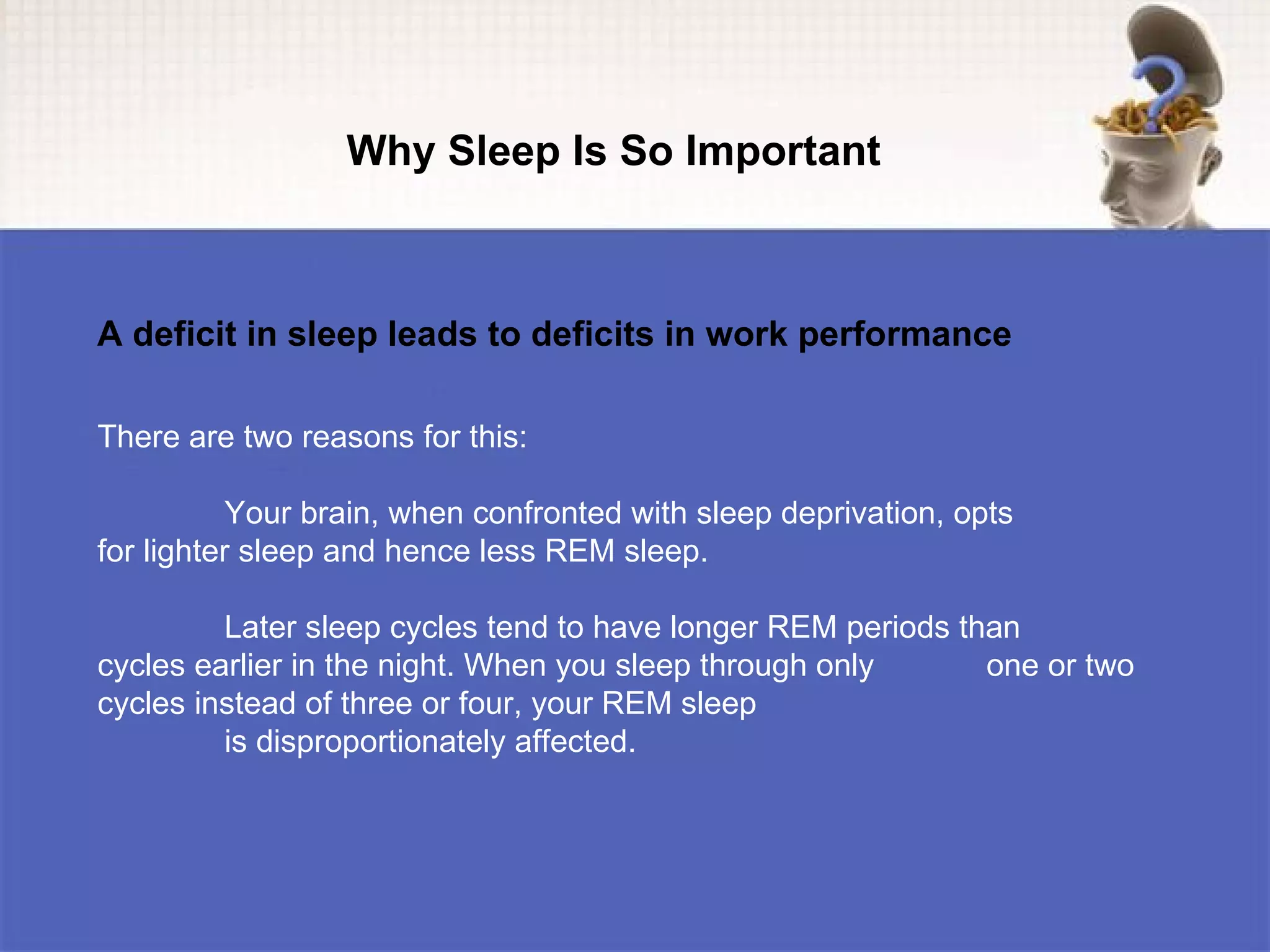 Why Sleep Is So Important



A deficit in sleep leads to deficits in work performance

There are two reasons for this:

           Your brain, when confronted with sleep deprivation, opts
for lighter sleep and hence less REM sleep.

         Later sleep cycles tend to have longer REM periods than
cycles earlier in the night. When you sleep through only      one or two
cycles instead of three or four, your REM sleep
         is disproportionately affected.
 
