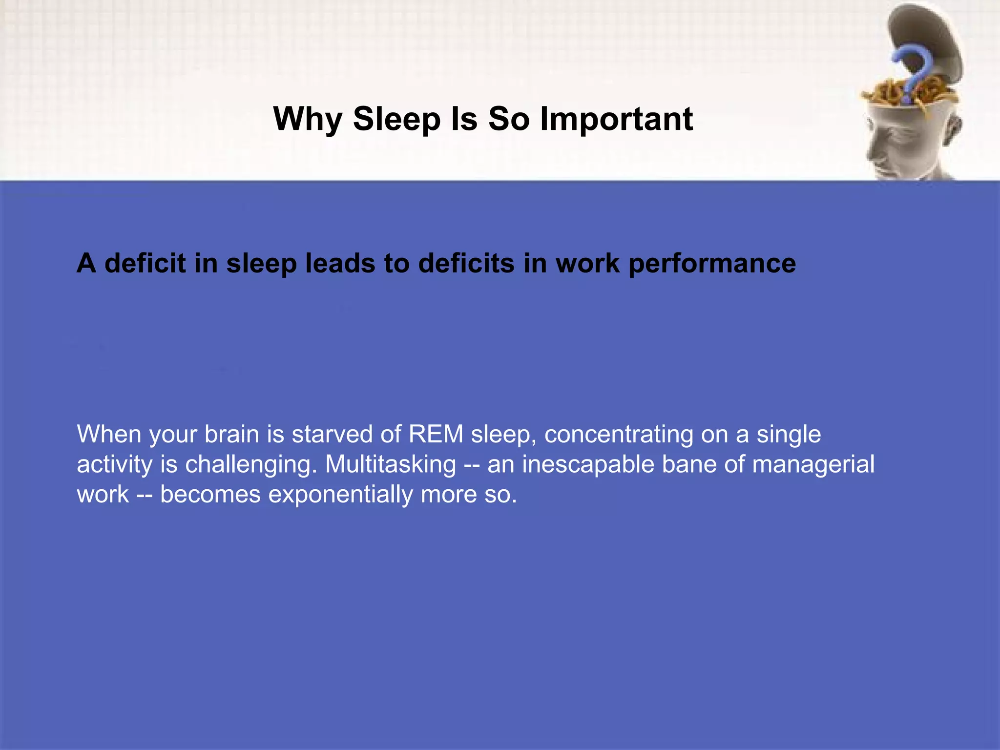 Why Sleep Is So Important



A deficit in sleep leads to deficits in work performance




When your brain is starved of REM sleep, concentrating on a single
activity is challenging. Multitasking -- an inescapable bane of managerial
work -- becomes exponentially more so.
 