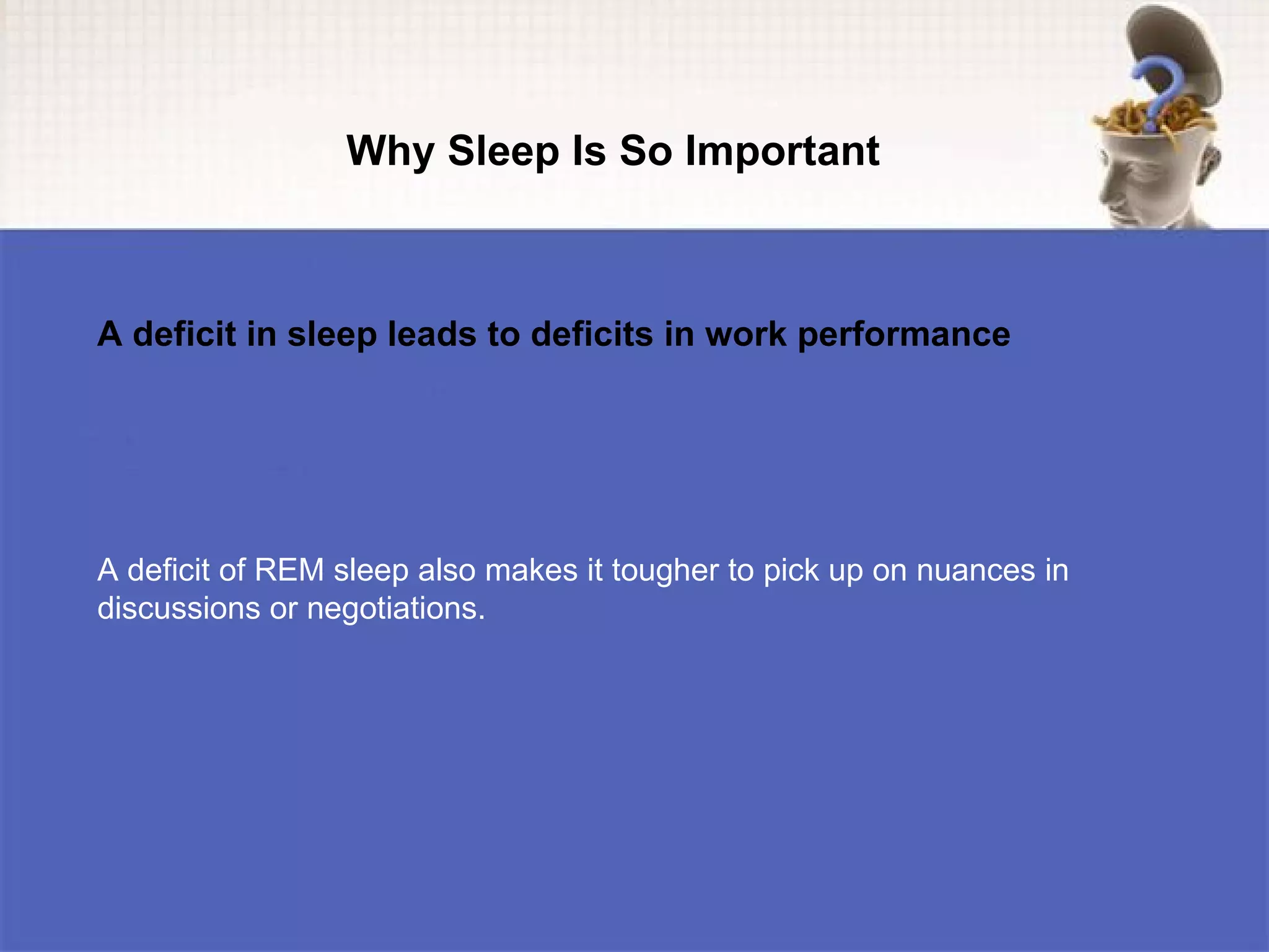 Why Sleep Is So Important



A deficit in sleep leads to deficits in work performance




A deficit of REM sleep also makes it tougher to pick up on nuances in
discussions or negotiations.
 