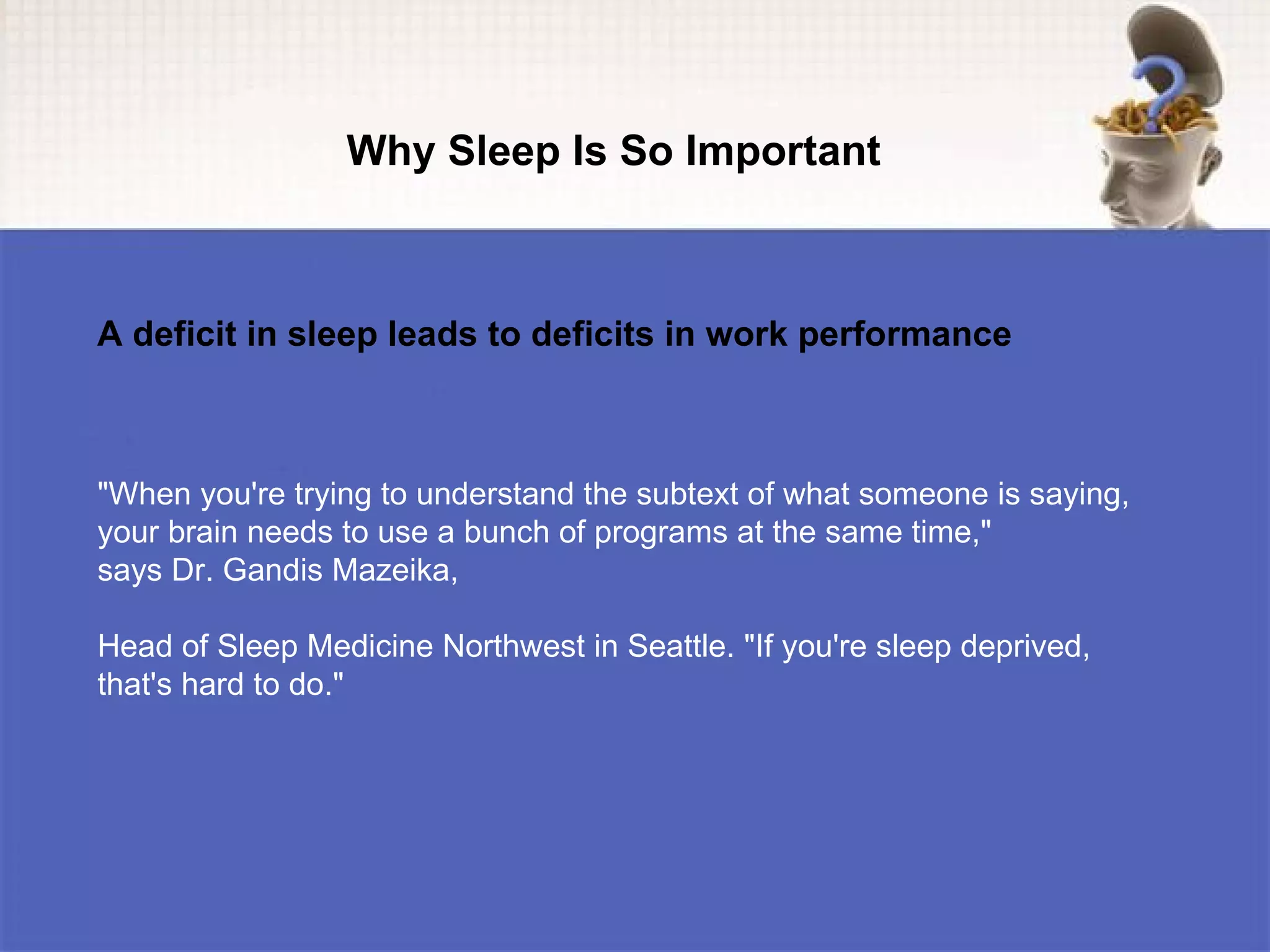 Why Sleep Is So Important



A deficit in sleep leads to deficits in work performance



"When you're trying to understand the subtext of what someone is saying,
your brain needs to use a bunch of programs at the same time,"
says Dr. Gandis Mazeika,

Head of Sleep Medicine Northwest in Seattle. "If you're sleep deprived,
that's hard to do."
 
