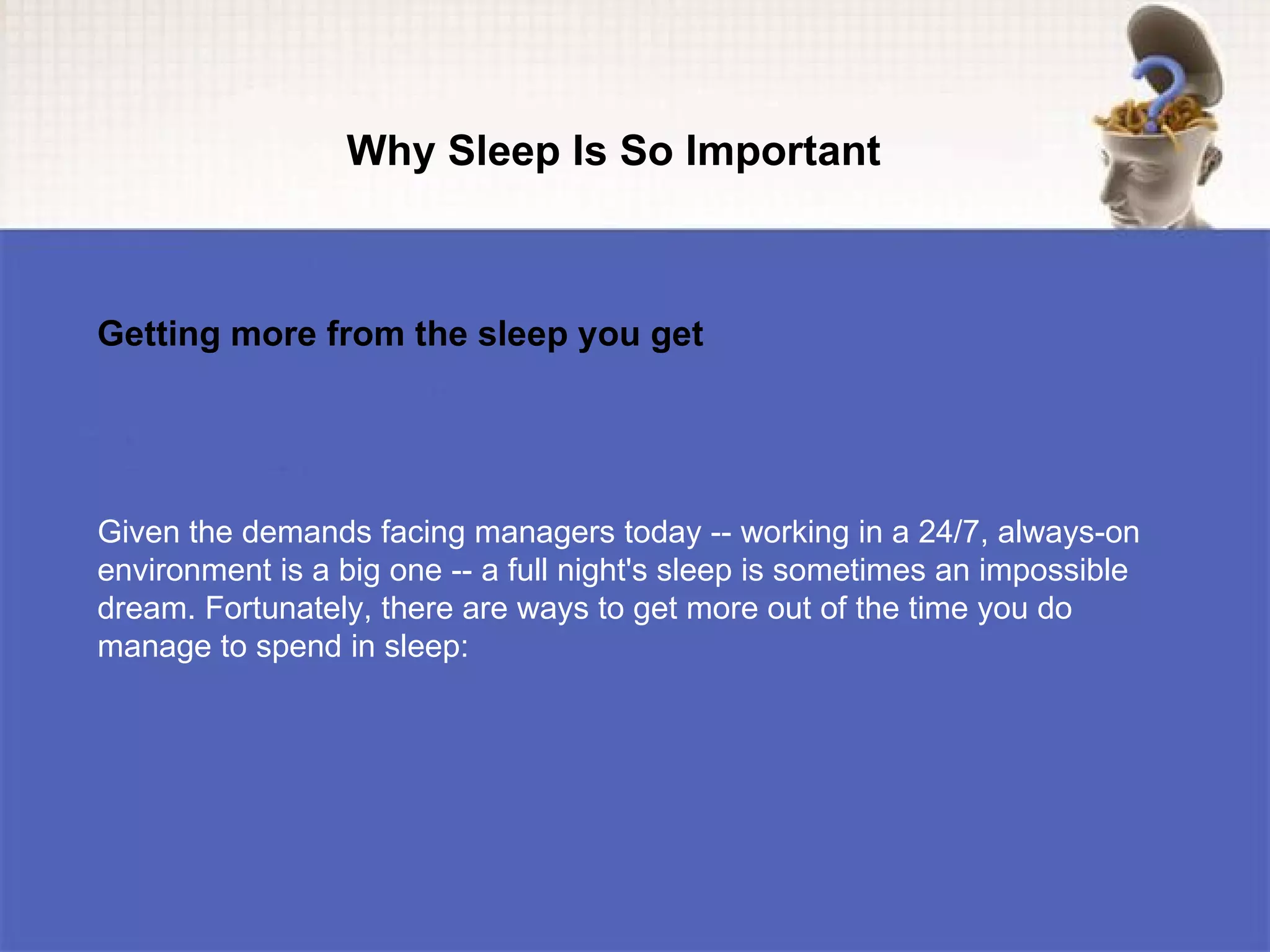 Why Sleep Is So Important



Getting more from the sleep you get




Given the demands facing managers today -- working in a 24/7, always-on
environment is a big one -- a full night's sleep is sometimes an impossible
dream. Fortunately, there are ways to get more out of the time you do
manage to spend in sleep:
 