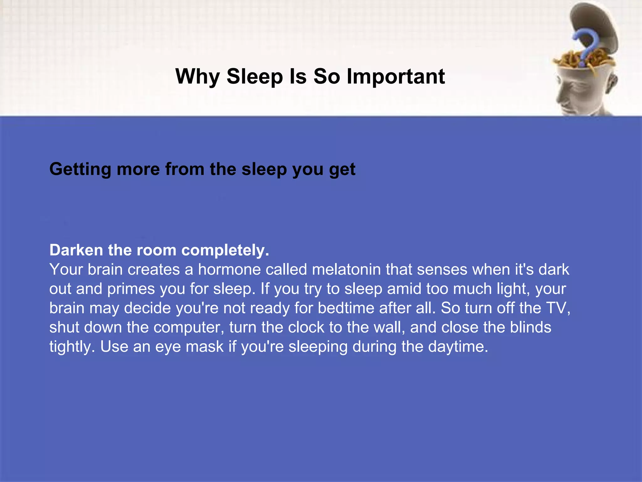 Why Sleep Is So Important



Getting more from the sleep you get



Darken the room completely.
Your brain creates a hormone called melatonin that senses when it's dark
out and primes you for sleep. If you try to sleep amid too much light, your
brain may decide you're not ready for bedtime after all. So turn off the TV,
shut down the computer, turn the clock to the wall, and close the blinds
tightly. Use an eye mask if you're sleeping during the daytime.
 
