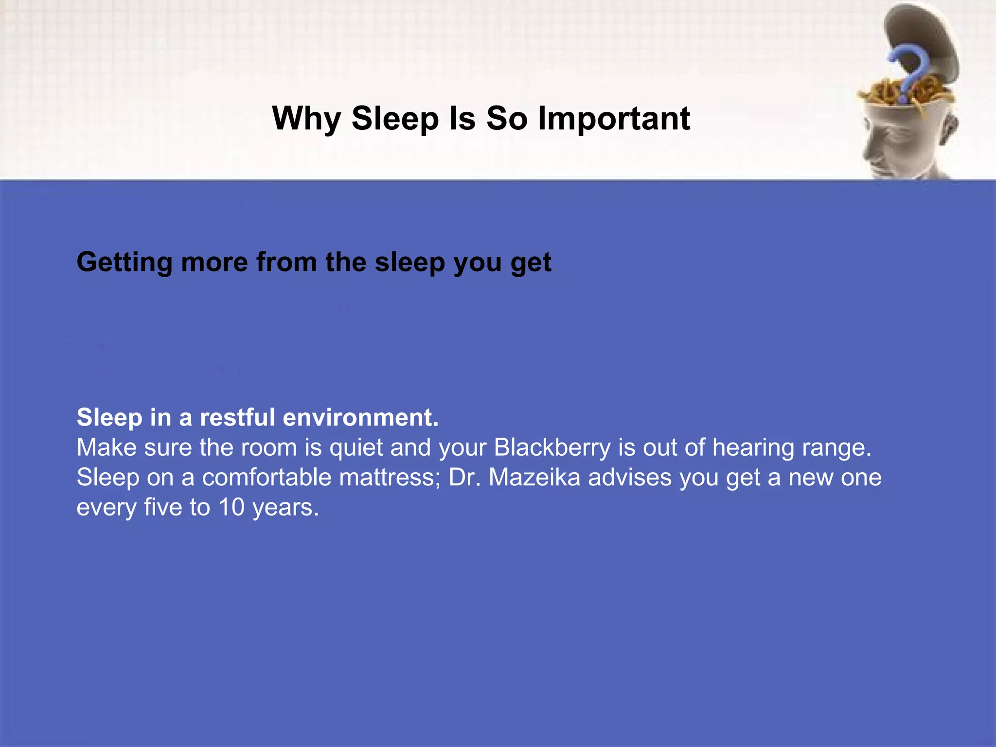 Why Sleep Is So Important



Getting more from the sleep you get




Sleep in a restful environment.
Make sure the room is quiet and your Blackberry is out of hearing range.
Sleep on a comfortable mattress; Dr. Mazeika advises you get a new one
every five to 10 years.
 