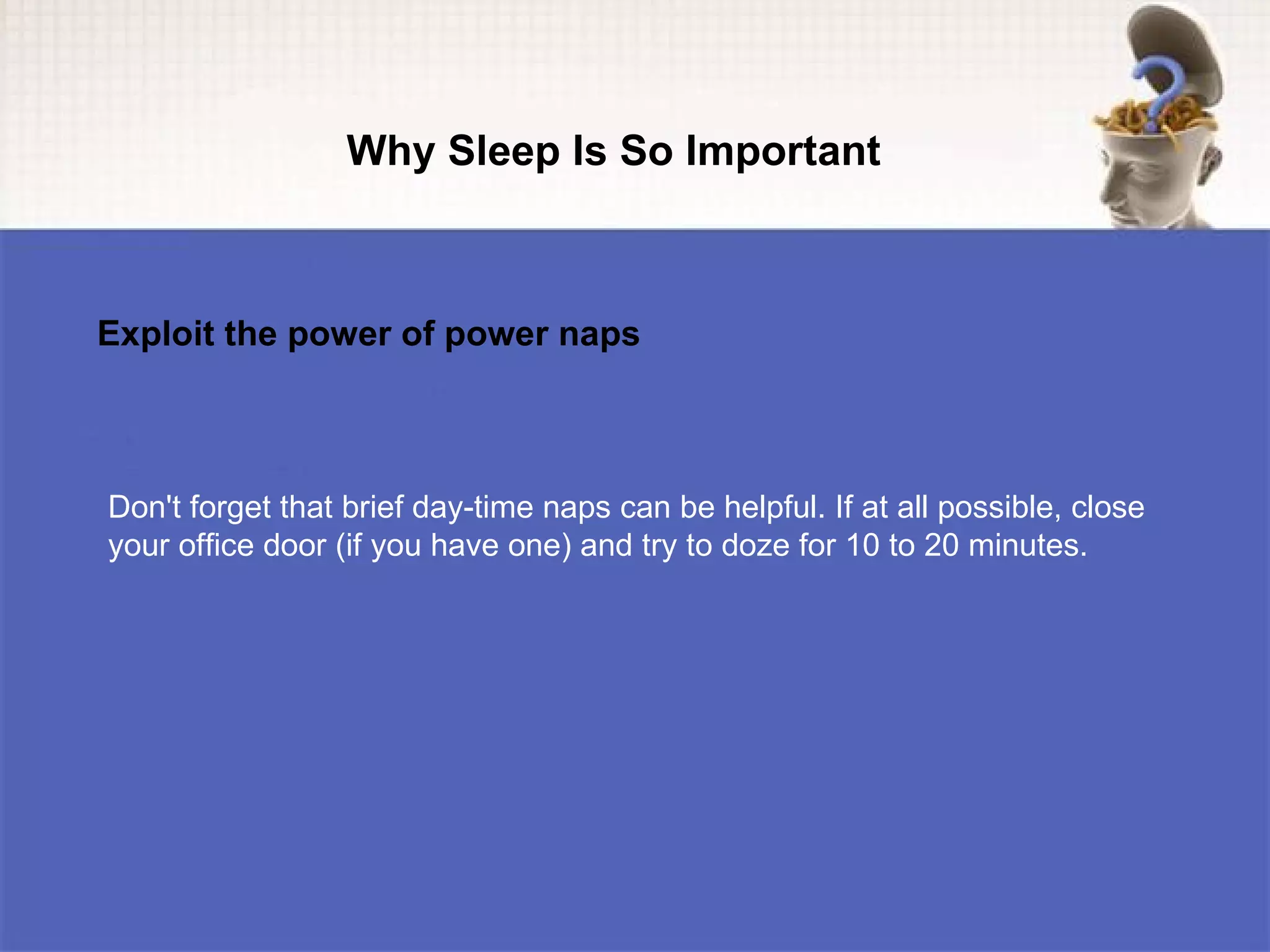 Why Sleep Is So Important



Exploit the power of power naps



Don't forget that brief day-time naps can be helpful. If at all possible, close
your office door (if you have one) and try to doze for 10 to 20 minutes.
 