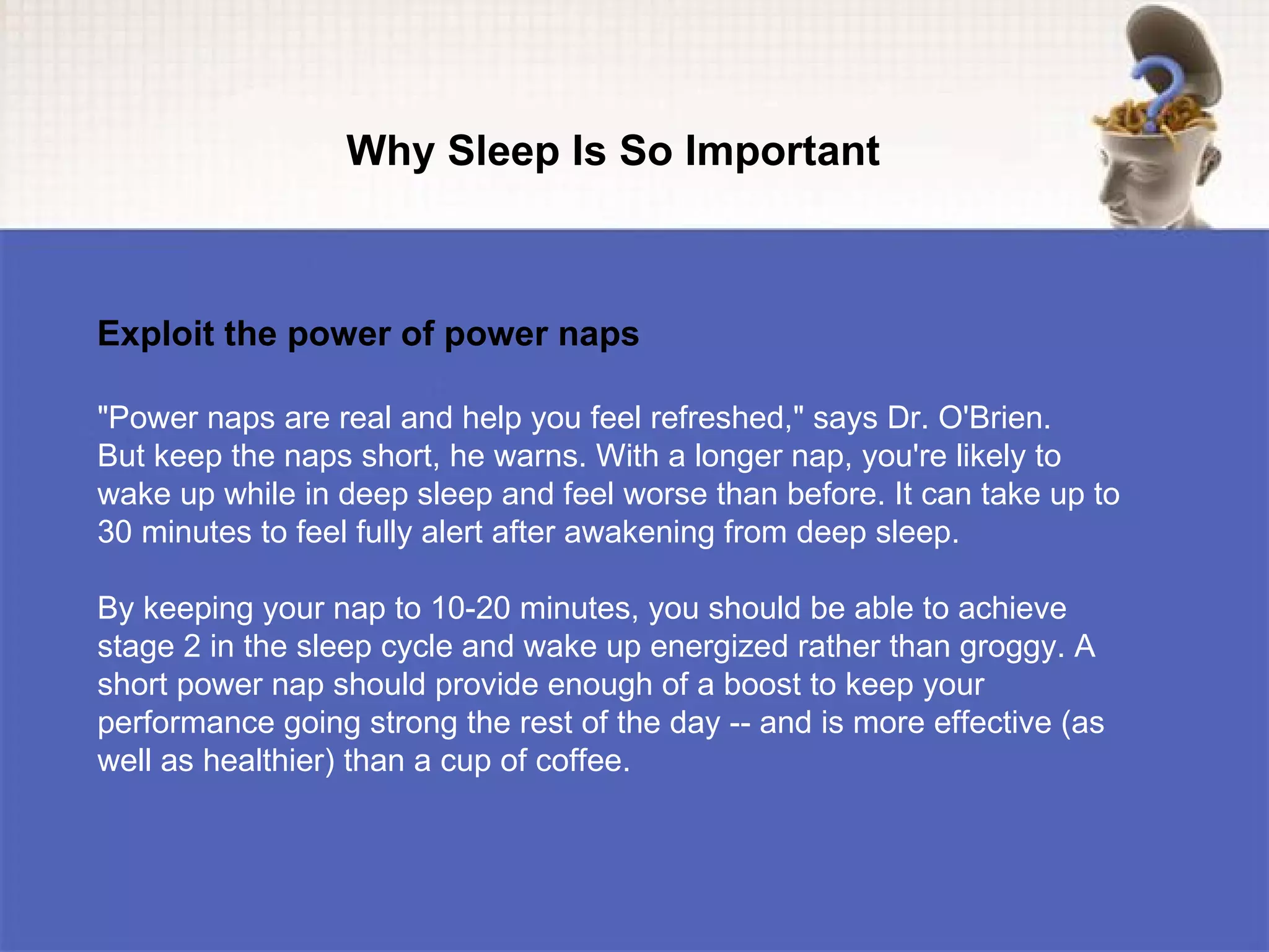 Why Sleep Is So Important



Exploit the power of power naps

"Power naps are real and help you feel refreshed," says Dr. O'Brien.
But keep the naps short, he warns. With a longer nap, you're likely to
wake up while in deep sleep and feel worse than before. It can take up to
30 minutes to feel fully alert after awakening from deep sleep.

By keeping your nap to 10-20 minutes, you should be able to achieve
stage 2 in the sleep cycle and wake up energized rather than groggy. A
short power nap should provide enough of a boost to keep your
performance going strong the rest of the day -- and is more effective (as
well as healthier) than a cup of coffee.
 