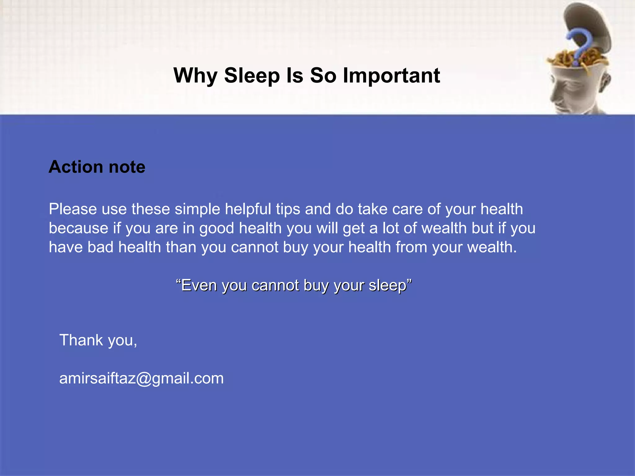 Why Sleep Is So Important



Action note

Please use these simple helpful tips and do take care of your health
because if you are in good health you will get a lot of wealth but if you
have bad health than you cannot buy your health from your wealth.

                   “Even you cannot buy your sleep”


 Thank you,

 amirsaiftaz@gmail.com
 
