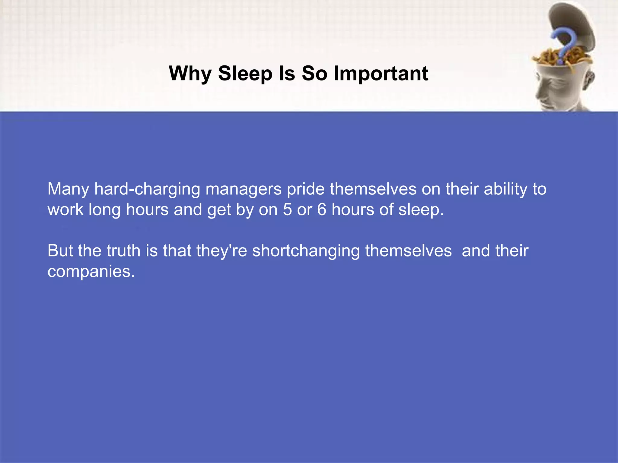 Why Sleep Is So Important




Many hard-charging managers pride themselves on their ability to
work long hours and get by on 5 or 6 hours of sleep.

But the truth is that they're shortchanging themselves and their
companies.
 