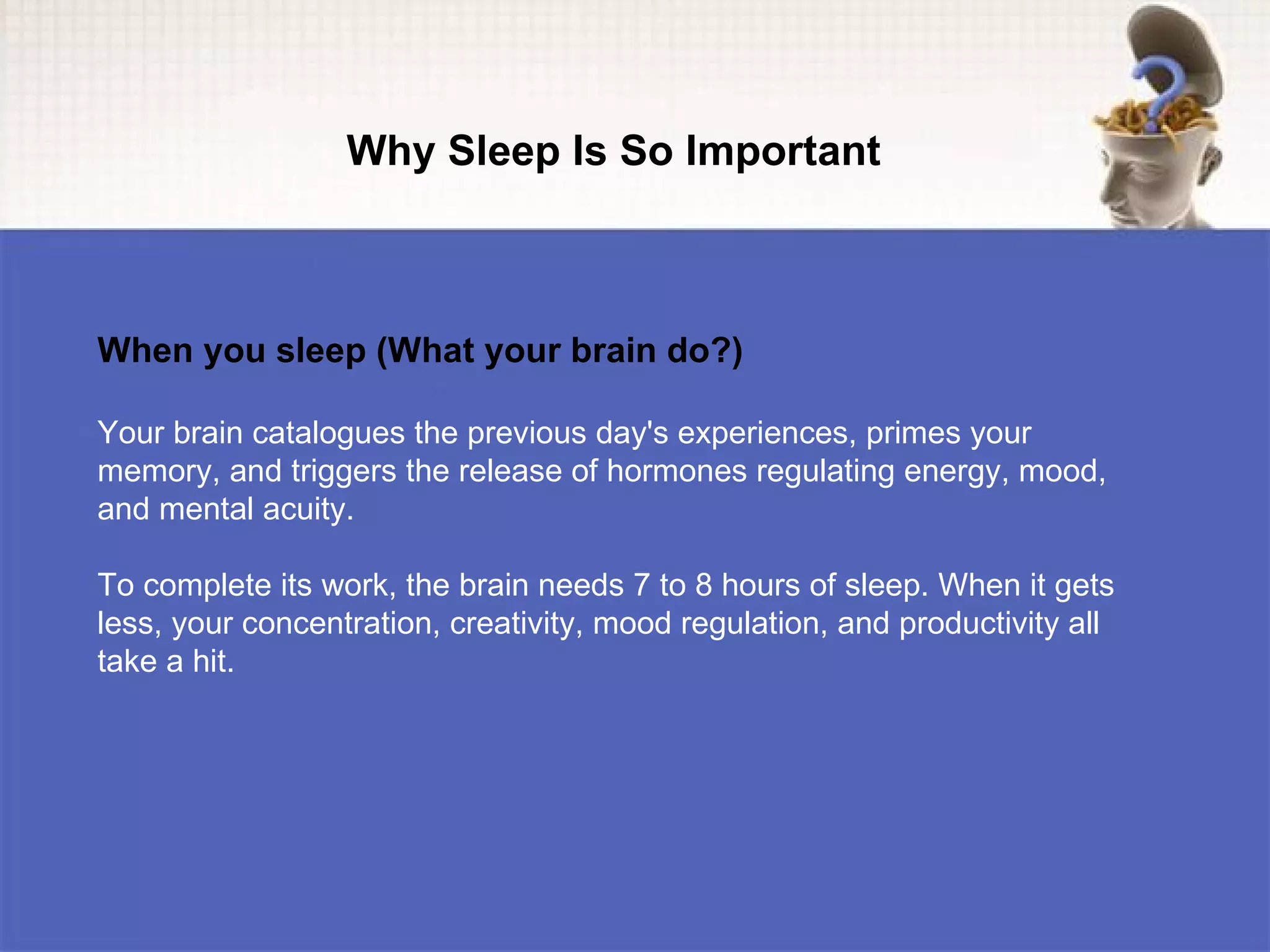 Why Sleep Is So Important



When you sleep (What your brain do?)

Your brain catalogues the previous day's experiences, primes your
memory, and triggers the release of hormones regulating energy, mood,
and mental acuity.

To complete its work, the brain needs 7 to 8 hours of sleep. When it gets
less, your concentration, creativity, mood regulation, and productivity all
take a hit.
 