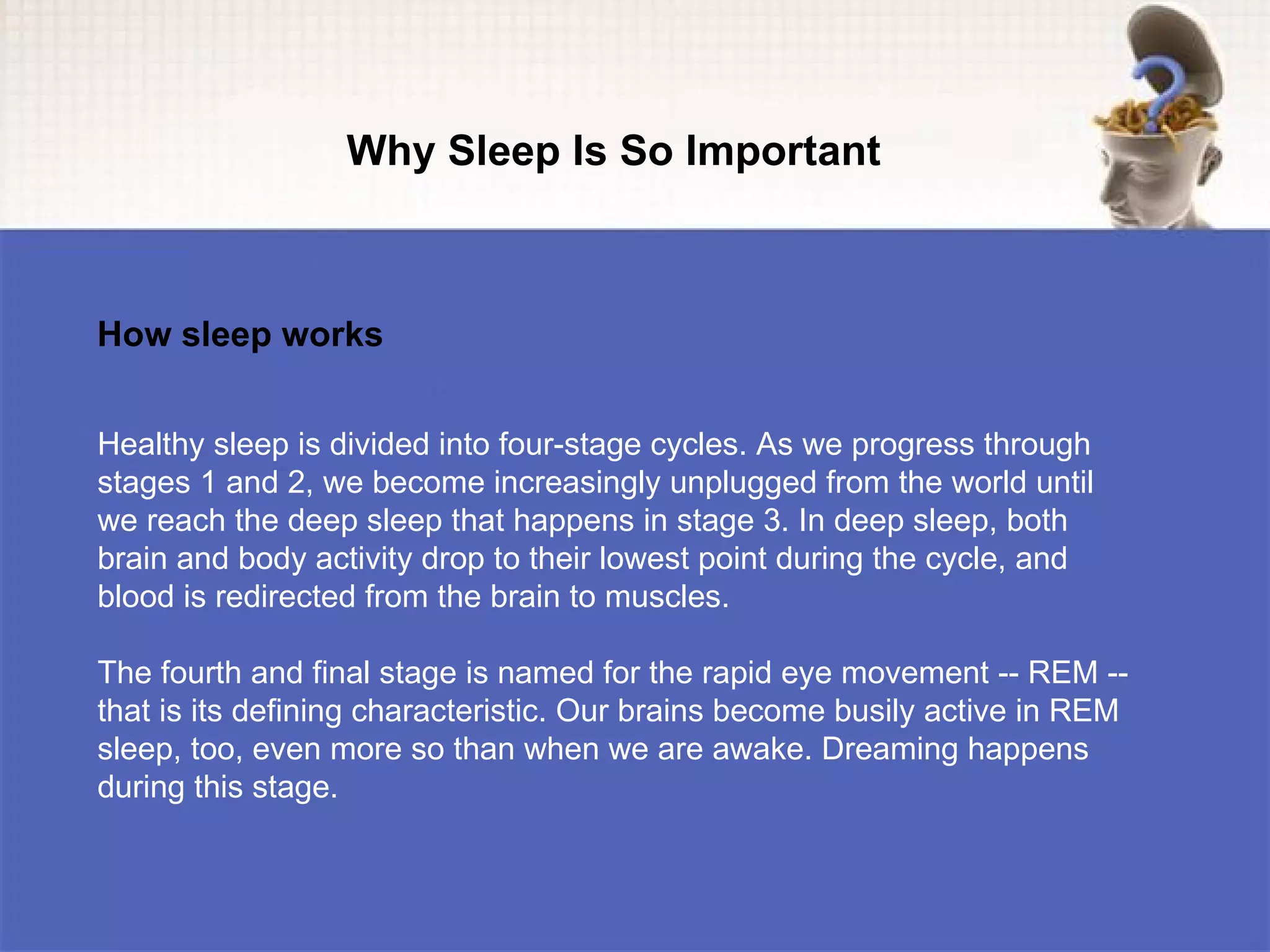 Why Sleep Is So Important



How sleep works


Healthy sleep is divided into four-stage cycles. As we progress through
stages 1 and 2, we become increasingly unplugged from the world until
we reach the deep sleep that happens in stage 3. In deep sleep, both
brain and body activity drop to their lowest point during the cycle, and
blood is redirected from the brain to muscles.

The fourth and final stage is named for the rapid eye movement -- REM --
that is its defining characteristic. Our brains become busily active in REM
sleep, too, even more so than when we are awake. Dreaming happens
during this stage.
 