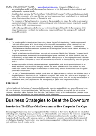 GAUTAM SINGH, HOSPITALITY TRAINER, www.educatererindia.com , info.gautam94@gmail.com
taps into this large and diversified consumer base that wants to join the league of westerners in taste and
preferences for consumer goods.
 Apart from that, capturing the “Newly Affluent Trillion Dollar Consumers” in China and India means that it
has a golden opportunity to leverage this huge and growing consumer base, which often tries to imitate and
mimic the consumerist preferences of the material west.
 The emergence of the health conscious consumer in the developed world means that Unilever can seize the
opportunity to market to this segment with its existing and yet to be launched product range that is specially
geared for the health conscious consumer.
 Unilever has a good track record of social and environment responsibility and with the emergence of the
ethical chic consumer who like to buy and consume products and brands that are responsibly made and
sustainably complete.
Threats
 The ongoing global economic crisis has severely dented the profitability of many FMCG companies and
Unilever is no exception. With the shrinking of the disposable incomes of the global consumer, they are
buying less and insisting on more value for their money or “more bang for the buck”. This means that
Unilever faces the threat of diminished revenues and increasing costs, which is like a “Double Whammy” to
its top-line, and bottom-line.
 Though we had mentioned that Unilever succeeds and scores over P&G in the CSR or the Corporate Social
Responsibility aspect, the increased awareness among the global consumers has turned the harsh glare into
each and every strategic move that the company makes. Some practices of the company have been criticized
which means that Unilever has to ensure that it sustains and maintains its focus especially when the spotlight
is on it.
 As mentioned earlier, Unilever operates in a market segment where local products and alternatives to its
brands proliferate especially in the emerging markets and hence, it faces a threat from smaller and more
nimble local upstarts who can provide more value for lesser money without the associated costs that global
giants like Unilever incur.
 The entry of Asian multinationals into the global arena has upped the ante for Unilever and raised the stakes in
the global game for dominance in the FMCG market segment. This means that Unilever faces the prospect of
having to battle not only the recessionary blues but also emerging threats from this new age and new breed of
competition from Asian conglomerates that are beginning to spread their wings internationally.
Conclusion
Unilever has been in the business of consumer fulfillment for many decades and hence, we are confident that it can
tide over the present gloomy conditions in the FMCG segment. Having said that, we conclude the article with a
cautionary note of not taking the threat from the Asian FMCG majors lightly as they understand the continent better
and at the same time are mastering the intricacies of the global marketplace
Business Strategies to Beat the Downturn
Introduction: The Effect of the Downturn and How Companies Can Cope
The ongoing global economic crisis has impacted most of the companies in the world as they have to not only reckon
with falling sales, stagnating demand, oversupply, and inflation all at the same time mean that businesses are operating
in “chaotic” and “uncertain” environments. Further, with globalization making it possible to produce where it is
cheapest and sell where the profits are more, western as well as eastern companies are realizing that it is an entirely
new ball game altogether. Therefore, they need to put in place strategies that would enable them to compete on fair
basis with firms from all over the world.
 