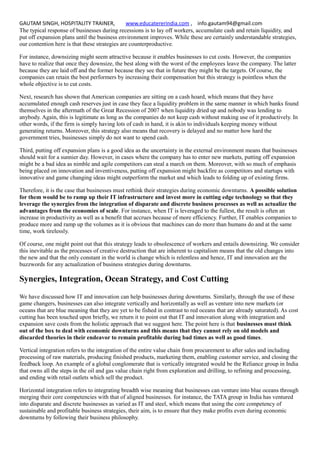 GAUTAM SINGH, HOSPITALITY TRAINER, www.educatererindia.com , info.gautam94@gmail.com
The typical response of businesses during recessions is to lay off workers, accumulate cash and retain liquidity, and
put off expansion plans until the business environment improves. While these are certainly understandable strategies,
our contention here is that these strategies are counterproductive.
For instance, downsizing might seem attractive because it enables businesses to cut costs. However, the companies
have to realize that once they downsize, the best along with the worst of the employees leave the company. The latter
because they are laid off and the former because they see that in future they might be the targets. Of course, the
companies can retain the best performers by increasing their compensation but this strategy is pointless when the
whole objective is to cut costs.
Next, research has shown that American companies are sitting on a cash hoard, which means that they have
accumulated enough cash reserves just in case they face a liquidity problem in the same manner in which banks found
themselves in the aftermath of the Great Recession of 2007 when liquidity dried up and nobody was lending to
anybody. Again, this is legitimate as long as the companies do not keep cash without making use of it productively. In
other words, if the firm is simply having lots of cash in hand, it is akin to individuals keeping money without
generating returns. Moreover, this strategy also means that recovery is delayed and no matter how hard the
government tries, businesses simply do not want to spend cash.
Third, putting off expansion plans is a good idea as the uncertainty in the external environment means that businesses
should wait for a sunnier day. However, in cases where the company has to enter new markets, putting off expansion
might be a bad idea as nimble and agile competitors can steal a march on them. Moreover, with so much of emphasis
being placed on innovation and inventiveness, putting off expansion might backfire as competitors and startups with
innovative and game changing ideas might outperform the market and which leads to folding up of existing firms.
Therefore, it is the case that businesses must rethink their strategies during economic downturns. A possible solution
for them would be to ramp up their IT infrastructure and invest more in cutting edge technology so that they
leverage the synergies from the integration of disparate and discrete business processes as well as actualize the
advantages from the economies of scale. For instance, when IT is leveraged to the fullest, the result is often an
increase in productivity as well as a benefit that accrues because of more efficiency. Further, IT enables companies to
produce more and ramp up the volumes as it is obvious that machines can do more than humans do and at the same
time, work tirelessly.
Of course, one might point out that this strategy leads to obsolescence of workers and entails downsizing. We consider
this inevitable as the processes of creative destruction that are inherent to capitalism means that the old changes into
the new and that the only constant in the world is change which is relentless and hence, IT and innovation are the
buzzwords for any actualization of business strategies during downturns.
Synergies, Integration, Ocean Strategy, and Cost Cutting
We have discussed how IT and innovation can help businesses during downturns. Similarly, through the use of these
game changers, businesses can also integrate vertically and horizontally as well as venture into new markets (or
oceans that are blue meaning that they are yet to be fished in contrast to red oceans that are already saturated). As cost
cutting has been touched upon briefly, we return it to point out that IT and innovation along with integration and
expansion save costs from the holistic approach that we suggest here. The point here is that businesses must think
out of the box to deal with economic downturns and this means that they cannot rely on old models and
discarded theories in their endeavor to remain profitable during bad times as well as good times.
Vertical integration refers to the integration of the entire value chain from procurement to after sales and including
processing of raw materials, producing finished products, marketing them, enabling customer service, and closing the
feedback loop. An example of a global conglomerate that is vertically integrated would be the Reliance group in India
that owns all the steps in the oil and gas value chain right from exploration and drilling, to refining and processing,
and ending with retail outlets which sell the product.
Horizontal integration refers to integrating breadth wise meaning that businesses can venture into blue oceans through
merging their core competencies with that of aligned businesses. for instance, the TATA group in India has ventured
into disparate and discrete businesses as varied as IT and steel, which means that using the core competency of
sustainable and profitable business strategies, their aim, is to ensure that they make profits even during economic
downturns by following their business philosophy.
 
