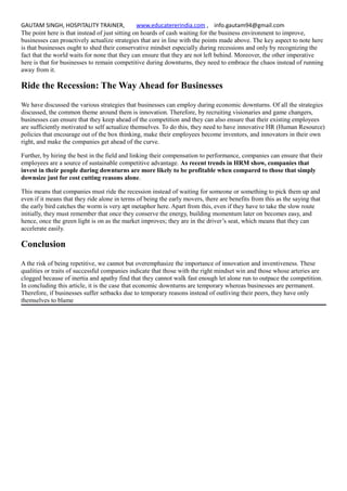 GAUTAM SINGH, HOSPITALITY TRAINER, www.educatererindia.com , info.gautam94@gmail.com
The point here is that instead of just sitting on hoards of cash waiting for the business environment to improve,
businesses can proactively actualize strategies that are in line with the points made above. The key aspect to note here
is that businesses ought to shed their conservative mindset especially during recessions and only by recognizing the
fact that the world waits for none that they can ensure that they are not left behind. Moreover, the other imperative
here is that for businesses to remain competitive during downturns, they need to embrace the chaos instead of running
away from it.
Ride the Recession: The Way Ahead for Businesses
We have discussed the various strategies that businesses can employ during economic downturns. Of all the strategies
discussed, the common theme around them is innovation. Therefore, by recruiting visionaries and game changers,
businesses can ensure that they keep ahead of the competition and they can also ensure that their existing employees
are sufficiently motivated to self actualize themselves. To do this, they need to have innovative HR (Human Resource)
policies that encourage out of the box thinking, make their employees become inventors, and innovators in their own
right, and make the companies get ahead of the curve.
Further, by hiring the best in the field and linking their compensation to performance, companies can ensure that their
employees are a source of sustainable competitive advantage. As recent trends in HRM show, companies that
invest in their people during downturns are more likely to be profitable when compared to those that simply
downsize just for cost cutting reasons alone.
This means that companies must ride the recession instead of waiting for someone or something to pick them up and
even if it means that they ride alone in terms of being the early movers, there are benefits from this as the saying that
the early bird catches the worm is very apt metaphor here. Apart from this, even if they have to take the slow route
initially, they must remember that once they conserve the energy, building momentum later on becomes easy, and
hence, once the green light is on as the market improves; they are in the driver’s seat, which means that they can
accelerate easily.
Conclusion
A the risk of being repetitive, we cannot but overemphasize the importance of innovation and inventiveness. These
qualities or traits of successful companies indicate that those with the right mindset win and those whose arteries are
clogged because of inertia and apathy find that they cannot walk fast enough let alone run to outpace the competition.
In concluding this article, it is the case that economic downturns are temporary whereas businesses are permanent.
Therefore, if businesses suffer setbacks due to temporary reasons instead of outliving their peers, they have only
themselves to blame
 