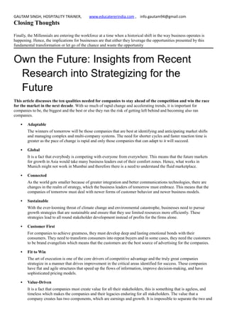 GAUTAM SINGH, HOSPITALITY TRAINER, www.educatererindia.com , info.gautam94@gmail.com
Closing Thoughts
Finally, the Millennials are entering the workforce at a time when a historical shift in the way business operates is
happening. Hence, the implications for businesses are that either they leverage the opportunities presented by this
fundamental transformation or let go of the chance and waste the opportunity
Own the Future: Insights from Recent
Research into Strategizing for the
Future
This article discusses the ten qualities needed for companies to stay ahead of the competition and win the race
for the market in the next decade. With so much of rapid change and accelerating trends, it is important for
companies to be, the biggest and the best or else they run the risk of getting left behind and becoming also ran
companies.
 Adaptable
The winners of tomorrow will be those companies that are best at identifying and anticipating market shifts
and managing complex and multi-company systems. The need for shorter cycles and faster reaction time is
greater as the pace of change is rapid and only those companies that can adapt to it will succeed.
 Global
It is a fact that everybody is competing with everyone from everywhere. This means that the future markets
for growth in Asia would take many business leaders out of their comfort zones. Hence, what works in
Munich might not work in Mumbai and therefore there is a need to understand the fluid marketplace.
 Connected
As the world gets smaller because of greater integration and better communications technologies, there are
changes in the realm of strategy, which the business leaders of tomorrow must embrace. This means that the
companies of tomorrow must deal with newer forms of customer behavior and newer business models.
 Sustainable
With the ever-looming threat of climate change and environmental catastrophe, businesses need to pursue
growth strategies that are sustainable and ensure that they use limited resources more efficiently. These
strategies lead to all round stakeholder development instead of profits for the firms alone.
 Customer First
For companies to achieve greatness, they must develop deep and lasting emotional bonds with their
consumers. They need to transform consumers into repeat buyers and in some cases, they need the customers
to be brand evangelists which means that the customers are the best source of advertising for the companies.
 Fit to Win
The art of execution is one of the core drivers of competitive advantage and the truly great companies
strategize in a manner that drives improvement in the critical areas identified for success. These companies
have flat and agile structures that speed up the flows of information, improve decision-making, and have
sophisticated pricing models.
 Value-Driven
It is a fact that companies must create value for all their stakeholders, this is something that is ageless, and
timeless which makes the companies and their legacies enduring for all stakeholders. The value that a
company creates has two components, which are earnings and growth. It is impossible to separate the two and
 