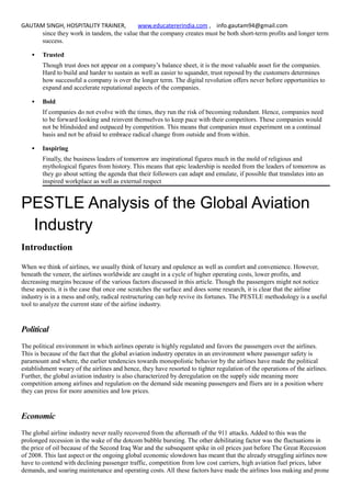 GAUTAM SINGH, HOSPITALITY TRAINER, www.educatererindia.com , info.gautam94@gmail.com
since they work in tandem, the value that the company creates must be both short-term profits and longer term
success.
 Trusted
Though trust does not appear on a company’s balance sheet, it is the most valuable asset for the companies.
Hard to build and harder to sustain as well as easier to squander, trust reposed by the customers determines
how successful a company is over the longer term. The digital revolution offers never before opportunities to
expand and accelerate reputational aspects of the companies.
 Bold
If companies do not evolve with the times, they run the risk of becoming redundant. Hence, companies need
to be forward looking and reinvent themselves to keep pace with their competitors. These companies would
not be blindsided and outpaced by competition. This means that companies must experiment on a continual
basis and not be afraid to embrace radical change from outside and from within.
 Inspiring
Finally, the business leaders of tomorrow are inspirational figures much in the mold of religious and
mythological figures from history. This means that epic leadership is needed from the leaders of tomorrow as
they go about setting the agenda that their followers can adapt and emulate, if possible that translates into an
inspired workplace as well as external respect
PESTLE Analysis of the Global Aviation
Industry
Introduction
When we think of airlines, we usually think of luxury and opulence as well as comfort and convenience. However,
beneath the veneer, the airlines worldwide are caught in a cycle of higher operating costs, lower profits, and
decreasing margins because of the various factors discussed in this article. Though the passengers might not notice
these aspects, it is the case that once one scratches the surface and does some research, it is clear that the airline
industry is in a mess and only, radical restructuring can help revive its fortunes. The PESTLE methodology is a useful
tool to analyze the current state of the airline industry.
Political
The political environment in which airlines operate is highly regulated and favors the passengers over the airlines.
This is because of the fact that the global aviation industry operates in an environment where passenger safety is
paramount and where, the earlier tendencies towards monopolistic behavior by the airlines have made the political
establishment weary of the airlines and hence, they have resorted to tighter regulation of the operations of the airlines.
Further, the global aviation industry is also characterized by deregulation on the supply side meaning more
competition among airlines and regulation on the demand side meaning passengers and fliers are in a position where
they can press for more amenities and low prices.
Economic
The global airline industry never really recovered from the aftermath of the 911 attacks. Added to this was the
prolonged recession in the wake of the dotcom bubble bursting. The other debilitating factor was the fluctuations in
the price of oil because of the Second Iraq War and the subsequent spike in oil prices just before The Great Recession
of 2008. This last aspect or the ongoing global economic slowdown has meant that the already struggling airlines now
have to contend with declining passenger traffic, competition from low cost carriers, high aviation fuel prices, labor
demands, and soaring maintenance and operating costs. All these factors have made the airlines loss making and prone
 