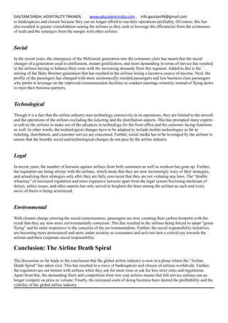 GAUTAM SINGH, HOSPITALITY TRAINER, www.educatererindia.com , info.gautam94@gmail.com
to bankruptcies and closure because they can no longer afford to run their operations profitably. Of course, this has
also resulted in greater consolidation among the airlines as they seek to leverage the efficiencies from the economies
of scale and the synergies from the merger with other airlines.
Social
In the recent years, the emergence of the Millennial generation into the consumer class has meant that the social
changes of a generation used to entitlement, instant gratification, and more demanding in terms of service has resulted
in the airlines having to balance their costs with the increasing demands from this segment. Added to this is the
retiring of the Baby Boomer generation that has resulted in the airlines losing a lucrative source of income. Next, the
profile of the passengers has changed with more economically minded passengers and less business class passengers
who prefer to leverage on the improved communication facilities to conduct meetings remotely instead of flying down
to meet their business partners.
Technological
Though it is a fact that the airline industry uses technology extensively in its operations, they are limited to the aircraft
and the operations of the airlines excluding the ticketing and the distribution aspects. This has prompted many experts
to call on the airlines to make use of the advances in technology for the front office and the customer facing functions
as well. In other words, the technological changes have to be adapted to include mobile technologies as far as
ticketing, distribution, and customer service are concerned. Further, social media has to be leveraged by the airlines to
ensure that the boarder social and technological changes do not pass by the airline industry.
Legal
In recent years, the number of lawsuits against airlines from both customers as well as workers has gone up. Further,
the regulators are being stricter with the airlines, which mean that they are now increasingly wary of their strategies,
and actualizing their strategies only after they are fully convinced that they are not violating any laws. The “double
whammy” of increased regulation and more expensive lawsuits apart from the legal system becoming intolerant of
delays, safety issues, and other aspects has only served to heighten the fears among the airlines as each and every
move of theirs is being scrutinized.
Environmental
With climate change entering the social consciousness, passengers are now counting their carbon footprint with the
result that they are now more environmentally conscious. This has resulted in the airlines being forced to adopt “green
flying” and be more responsive to the concerns of the environmentalists. Further, the social responsibility initiatives
are becoming more pronounced and more under scrutiny as consumers and activists turn a critical eye towards the
airlines and their corporate social responsibility.
Conclusion: The Airline Death Spiral
The discussion so far leads to the conclusion that the global airline industry is now in a phase where the “Airline
Death Spiral” has taken over. This has resulted in a wave of bankruptcies and closure of airlines worldwide. Further,
the regulators are not lenient with airlines when they ask for more time or ask for less strict rules and regulations.
Apart from this, the demanding fliers and competition from low cost airlines means that full service airlines can no
longer compete on price or volume. Finally, the increased costs of doing business have dented the profitability and the
viability of the global airline industry
 
