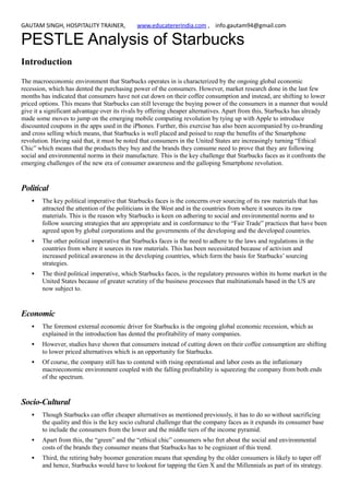 GAUTAM SINGH, HOSPITALITY TRAINER, www.educatererindia.com , info.gautam94@gmail.com
PESTLE Analysis of Starbucks
Introduction
The macroeconomic environment that Starbucks operates in is characterized by the ongoing global economic
recession, which has dented the purchasing power of the consumers. However, market research done in the last few
months has indicated that consumers have not cut down on their coffee consumption and instead, are shifting to lower
priced options. This means that Starbucks can still leverage the buying power of the consumers in a manner that would
give it a significant advantage over its rivals by offering cheaper alternatives. Apart from this, Starbucks has already
made some moves to jump on the emerging mobile computing revolution by tying up with Apple to introduce
discounted coupons in the apps used in the iPhones. Further, this exercise has also been accompanied by co-branding
and cross selling which means, that Starbucks is well placed and poised to reap the benefits of the Smartphone
revolution. Having said that, it must be noted that consumers in the United States are increasingly turning “Ethical
Chic” which means that the products they buy and the brands they consume need to prove that they are following
social and environmental norms in their manufacture. This is the key challenge that Starbucks faces as it confronts the
emerging challenges of the new era of consumer awareness and the galloping Smartphone revolution.
Political
 The key political imperative that Starbucks faces is the concerns over sourcing of its raw materials that has
attracted the attention of the politicians in the West and in the countries from where it sources its raw
materials. This is the reason why Starbucks is keen on adhering to social and environmental norms and to
follow sourcing strategies that are appropriate and in conformance to the “Fair Trade” practices that have been
agreed upon by global corporations and the governments of the developing and the developed countries.
 The other political imperative that Starbucks faces is the need to adhere to the laws and regulations in the
countries from where it sources its raw materials. This has been necessitated because of activism and
increased political awareness in the developing countries, which form the basis for Starbucks’ sourcing
strategies.
 The third political imperative, which Starbucks faces, is the regulatory pressures within its home market in the
United States because of greater scrutiny of the business processes that multinationals based in the US are
now subject to.
Economic
 The foremost external economic driver for Starbucks is the ongoing global economic recession, which as
explained in the introduction has dented the profitability of many companies.
 However, studies have shown that consumers instead of cutting down on their coffee consumption are shifting
to lower priced alternatives which is an opportunity for Starbucks.
 Of course, the company still has to contend with rising operational and labor costs as the inflationary
macroeconomic environment coupled with the falling profitability is squeezing the company from both ends
of the spectrum.
Socio-Cultural
 Though Starbucks can offer cheaper alternatives as mentioned previously, it has to do so without sacrificing
the quality and this is the key socio cultural challenge that the company faces as it expands its consumer base
to include the consumers from the lower and the middle tiers of the income pyramid.
 Apart from this, the “green” and the “ethical chic” consumers who fret about the social and environmental
costs of the brands they consumer means that Starbucks has to be cognizant of this trend.
 Third, the retiring baby boomer generation means that spending by the older consumers is likely to taper off
and hence, Starbucks would have to lookout for tapping the Gen X and the Millennials as part of its strategy.
 
