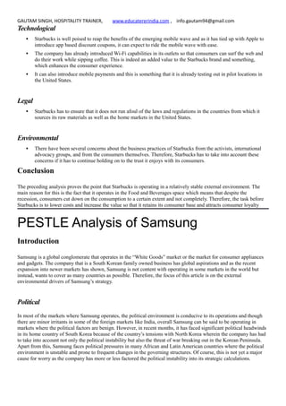 GAUTAM SINGH, HOSPITALITY TRAINER, www.educatererindia.com , info.gautam94@gmail.com
Technological
 Starbucks is well poised to reap the benefits of the emerging mobile wave and as it has tied up with Apple to
introduce app based discount coupons, it can expect to ride the mobile wave with ease.
 The company has already introduced Wi-Fi capabilities in its outlets so that consumers can surf the web and
do their work while sipping coffee. This is indeed an added value to the Starbucks brand and something,
which enhances the consumer experience.
 It can also introduce mobile payments and this is something that it is already testing out in pilot locations in
the United States.
Legal
 Starbucks has to ensure that it does not run afoul of the laws and regulations in the countries from which it
sources its raw materials as well as the home markets in the United States.
Environmental
 There have been several concerns about the business practices of Starbucks from the activists, international
advocacy groups, and from the consumers themselves. Therefore, Starbucks has to take into account these
concerns if it has to continue holding on to the trust it enjoys with its consumers.
Conclusion
The preceding analysis proves the point that Starbucks is operating in a relatively stable external environment. The
main reason for this is the fact that it operates in the Food and Beverages space which means that despite the
recession, consumers cut down on the consumption to a certain extent and not completely. Therefore, the task before
Starbucks is to lower costs and increase the value so that it retains its consumer base and attracts consumer loyalty
PESTLE Analysis of Samsung
Introduction
Samsung is a global conglomerate that operates in the “White Goods” market or the market for consumer appliances
and gadgets. The company that is a South Korean family owned business has global aspirations and as the recent
expansion into newer markets has shown, Samsung is not content with operating in some markets in the world but
instead, wants to cover as many countries as possible. Therefore, the focus of this article is on the external
environmental drivers of Samsung’s strategy.
Political
In most of the markets where Samsung operates, the political environment is conducive to its operations and though
there are minor irritants in some of the foreign markets like India, overall Samsung can be said to be operating in
markets where the political factors are benign. However, in recent months, it has faced significant political headwinds
in its home country of South Korea because of the country’s tensions with North Korea wherein the company has had
to take into account not only the political instability but also the threat of war breaking out in the Korean Peninsula.
Apart from this, Samsung faces political pressures in many African and Latin American countries where the political
environment is unstable and prone to frequent changes in the governing structures. Of course, this is not yet a major
cause for worry as the company has more or less factored the political instability into its strategic calculations.
 