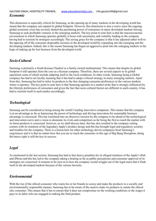 GAUTAM SINGH, HOSPITALITY TRAINER, www.educatererindia.com , info.gautam94@gmail.com
Economic
This dimension is especially critical for Samsung, as the opening up of many markets in the developing world has
meant that the company can expand its global footprint. However, this dimension is also a worry since the ongoing
global economic crisis has severely dented the purchasing power of consumers in many developed markets forcing
Samsung to seek profitable ventures in the emerging markets. The key point to note here is that the macroeconomic
environment in which Samsung operates globally is beset with uncertainty and volatility leading to the company
having had to reorient its strategies accordingly. The saving grace for the company is that it has adjusted rather well to
the tapering off of the consumer disposable incomes in the developed world by expanding into the emerging and the
developing markets. Indeed, this is the reason Samsung has begun an aggressive push into the emerging markets in the
hope of making up for lost business from the developed world.
Socio-Cultural
Samsung is primarily a South Korean Chaebol or a family owned multinational. This means that despite its global
footprint it still operates from the core as a Korean company. Therefore, there are several aspects to its global
operations some of which include adapting itself to the local conditions. In other words, Samsung being a Global
company has had to act locally meaning that it has had to adopt a Glocal strategy in many emerging markets. Apart
from this, Samsung has had to tailor its products to the fast changing consumer preferences in the various markets
where it operates. The key point to note here is that Samsung operates in a market niche that is strongly influenced by
the lifestyle preferences of consumers and given the fact that socio cultural factors are different in each country; it has
had to reorient itself in each market accordingly.
Technological
Samsung can be considered as being among the world’s leading innovative companies. This means that the company
is at an advantage as far as harnessing the power of technology and driving innovation for sustainable business
advantage is concerned. This has translated into an obsessive mission by the company to be ahead of the technological
and innovation curve and a vision to dominate its rivals and competitors as far being the first to reach the market with
its latest products is concerned. however, as we shall discuss later, this has also resulted in the company cutting
corners with its imitation of the legendary Apple’s product design and this has brought legal and regulatory scrutiny
and troubles for the company. There is a lesson here for other technology driven companies from Samsung’s
experiences and it is that no matter how fast you are to reach the consumer in this age of Big Bang Disruption, doing
the basics right is still the key to success.
Legal
As mentioned in the last section, Samsung has had to face heavy penalties for its alleged imitation of the Apple’s iPad
and iPhone and this has led to the company taking a beating as far as public perceptions and consumer approval of its
strategies are concerned. It remains to be seen as to how the company would wriggle out of the legal maze that it finds
itself in the developed markets because of the various lawsuits.
Environmental
With the rise of the ethical consumer who wants his or her brands to source and make the products in a socially and
environmentally responsible manner, Samsung has to be aware of the need to make its products to satiate the ethical
chic consumer. This means that it has to ensure that it does not compromise on the working conditions or the wages it
pays to its labor who are engaged in making the final product.
 