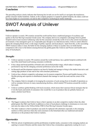 GAUTAM SINGH, HOSPITALITY TRAINER, www.educatererindia.com , info.gautam94@gmail.com
Conclusion
The preceding analysis clearly indicates that Samsung has its task cut out for itself as it navigates the treacherous
global consumer market landmine. Indeed, as the company prepares to expand its global footprint, the stakes could not
have been higher in a recessionary era and an uber competitive technological market landscape
SWOT Analysis of Unilever
Introduction
Unilever operates in nearly 190 countries around the world and has been a traditional paragon of excellence and
quality in the Fast Moving Consumer Goods sector. The company derives its competitive advantage from its global
footprint and its track record of enhancing value for the consumers around the world. Even in the current recessionary
environment, it has managed to grow at a respectable pace though as we shall discuss latter, Unilever cannot afford to
ignore the emerging threats from a wide range of global, regional, and local players. Apart from this, as the succeeding
SWOT Analysis makes it clear, the battle for the emerging markets is likely to escalate into a no holds barred
competition with a race to the bottom ensuing between the global giants like Unilever and Proctor and Gamble and a
array of local players.
Strengths
 Unilever operates in nearly 190 countries around the world and hence, has a global footprint combined with
top of the mind brand recall among consumers worldwide.
 It has a deep and broad portfolio of brands and a diversified product range, which makes it uniquely,
positioned to tap into the changing consumer preferences across the world.
 Its Research and Development initiatives are heavily funded and manage to bring to the market innovative and
cutting edge products in tune and in line with consumer preferences.
 Unilever has a distinct competitive advantage over its nearest competitor, Proctor and Gamble because of its
flexible pricing and expertise in distribution channels that manage to reach the nook and the corner of the
globe.
 The company finds its strengths in leveraging the economies of scale arising from its breadth of operations as
well as synergies between its many manufacturing facilities, which totaled 270 locations around the world at
last count.
 Unilever combines global thinking with local execution, which means that it pursues Glocal strategies that let
it win the hearts and minds of consumers who would like to use its products that are globally famous yet
retain a distinct local flavor.
Weaknesses
 The biggest weakness that Unilever faces is that it operates in an uber competitive market where the other
global giants like P&G and Nestle in addition to a host of local players challenge its dominance at every turn
and raise the stakes in the Trillion Dollar FMCG (Fast Moving Consumer Goods) space.
 The other weakness is that its products can easily be replaced with substitutes especially in the emerging
markets in Africa and Asia where the rural consumers in the hinterland often use traditional and natural
alternatives to the products that Unilever markets.
Opportunities
 With the advent of globalization and the proliferation of global media, consumers in the emerging markets are
aspiring to western lifestyles and this means that Unilever has a tremendous opportunity waiting for it as it
 