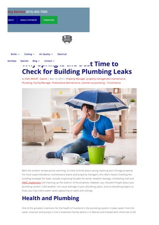 Why Spring Is the Best Time to
Check for Building Plumbing Leaks
by Patti Althoff - Siwicki | Mar 13, 2019 | Property Manager, property management maintenance,
Plumbing, Facility Manager, Preventative Maintenance, commercial plumbing | 0 Comments
With the outdoor temperatures warming, it’s time to think about spring cleaning your Chicago property.
For most superintendents, maintenance teams and property managers, this often means checking the
building envelope for leaks, visually inspecting facades for winter weather damage, scheduling roof and
HVAC inspections and cleaning up the exterior of the property. However, you shouldn’t forget about your
plumbing system. Cold weather can cause damage to your plumbing pipes, and as everything begins to
thaw, you may notice water spots appearing on walls and ceilings.
Health and Plumbing
One of the greatest inventions for the health of mankind is the plumbing system. It takes water from the
water reservoir and pumps it into a treatment facility where it is filtered and treated with chemicals to kill
mergency Service (815) 455-7000
UEST ESTIMATE MAKE A PAYMENT FINANCING
Boiler 3 Cooling 3 Air Quality 3 Electrical
Memberships Specials Blog 3 Contact 3
 