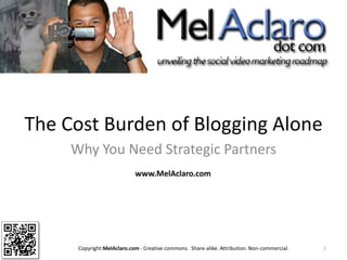 The Cost Burden of Blogging Alone  Why You Need Strategic Partners 1 www.MelAclaro.com Copyright:MelAclaro.com - Creative commons.  Share-alike. Attribution. Non-commercial.  