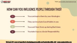 HOW CAN YOU INFLUENCE PEOPLE THROUGH THIS?
1 You can inspire them by your Ideologies
They can Inculcate Good Habits in you
You can Cheer them up during Bad times
2
3
4 You take it up as a Social Responsibility
Visit: personality development tips
We have 20+ years of expertise in developing personality and leadership skills, visit - www.sanjeevdatta.com
 