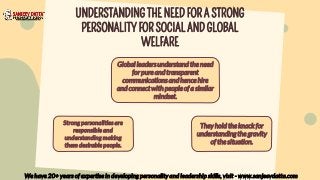 UNDERSTANDING THE NEED FOR A STRONG
PERSONALITY FOR SOCIAL AND GLOBAL
WELFARE
We have 20+ years of expertise in developing personality and leadership skills, visit - www.sanjeevdatta.com
Strong personalities are
responsible and
understanding making
them desirable people.
They hold the knack for
understanding the gravity
of the situation.
Global leaders understand the need
for pure and transparent
communications and hence hire
and connect with people of a similar
mindset.
 