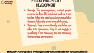 ● Average: The semi-organized, content people
expect a lot from life but do not work on it and
tend to follow the path have always traveled or
chose to follow the crowd most of the time.
● Reserved: They are emotionally stable but are
often into themselves, they do not engage in
socializing if not necessary and are commonly
characterized as introverts.
We have 20+ years of expertise in developing personality and leadership skills, visit - www.sanjeevdatta.com
TYPES OF PERSONALITY
DEVELOPMENT
 