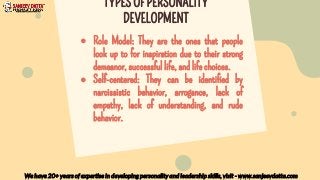 ● Role Model: They are the ones that people
look up to for inspiration due to their strong
demeanor, successful life, and life choices.
● Self-centered: They can be identified by
narcissistic behavior, arrogance, lack of
empathy, lack of understanding, and rude
behavior.
We have 20+ years of expertise in developing personality and leadership skills, visit - www.sanjeevdatta.com
TYPES OF PERSONALITY
DEVELOPMENT
 