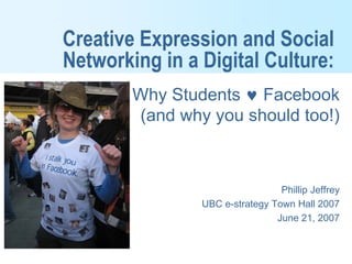 Creative Expression and Social
Networking in a Digital Culture:
        Why Students ♥ Facebook
        (and why you should too!)



                                 Phillip Jeffrey
                UBC e-strategy Town Hall 2007
                                June 21, 2007