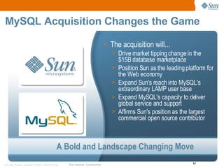 MySQL Acquisition Changes the Game The acquisition will... Drive market tipping change in the $15B database marketplace Position Sun as the leading platform for the Web economy Expand Sun's reach into MySQL's extraordinary LAMP user base Expand MySQL's capacity to deliver global service and support Affirms Sun's position as the largest commercial open source contributor A Bold and Landscape Changing Move 