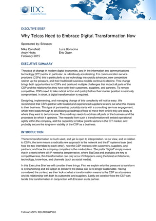 February 2015, IDC #IDCWP04X
EXECUTIVE BRIEF
Why Telcos Need to Embrace Digital Transformation Now
Sponsored by: Ericsson
Luca Bonacina
Eric Owen
Mike Cansfield
Andy Hicks
February 2015
EXECUTIVE SUMMARY
The pace of change in modern digital economies, and in the information and communications
technology (ICT) sector in particular, is relentlessly accelerating. For communication service
providers (CSPs) this is particularly so as technology inexorably advances, new competitors
ratchet up the pressure, and their traditional business models continue to decline. This change
brings both opportunities for CSPs and profound multiple challenges that impact all parts of the
CSP and the relationships they have with their customers, suppliers, and partners. To remain
competitive, CSPs need to take radical action and quickly before their market position is seriously
compromised. In short, a digital transformation is required.
Designing, implementing, and managing change of this complexity will not be easy. We
recommend that CSPs partner with trusted and experienced suppliers to work out what this means
to their business. This type of partnership probably starts with a consulting services engagement,
which then leads through to developing a roadmap of how to move from where they are today to
where they want to be tomorrow. This roadmap needs to address all parts of the business and the
processes by which it operates. The rewards from such a transformation will embed operational
agility within the company, add the capability to follow growth sectors in the ICT market, and
probably secure the long-term viability of the CSP as a business.
INTRODUCTION
The term transformation is much used, and yet is open to interpretation. In our view, and in relation
to CSPs, the term means a radically new approach to the network and the IT systems layer (and
how the two interrelate to each other), how the CSP interacts with customers, suppliers, and
partners; and how the company competes in the marketplace. The prefix "digital" simply means
that in a world where all-IP networks are pervasive, where Big Data and analytics are key to
competitiveness, this transformation can only occur if it happens using the latest architectures,
technology, know-how, and channels (such as social media).
In this Executive Brief we will consider three things. First we explain why the pressure to transform
is overwhelming and the option to preserve the status quo is no longer sustainable. Having
considered the context, we then look at what a transformation means to the CSP as a business
and its relationship with both its customers and suppliers. Lastly we consider how the CSP can
tackle this transformation in conjunction with Ericsson as its partner.
 