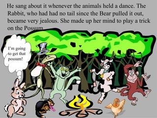 He sang about it whenever the animals held a dance. The Rabbit, who had had no tail since the Bear pulled it out, became very jealous. She made up her mind to play a trick on the Possum.  I’m going to get that possum! 