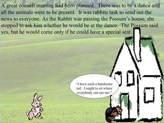 A great council meeting had been planned.  There was to be a dance and all the animals were to be present.  It was rabbits task to send out the news to everyone. As the Rabbit was passing the Possum’s house, she stopped to ask him whether he would be at the dance.  The Possum said yes, but he would come only if he could have a special seat. “ I have such a handsome tail.  I ought to sit where everybody can see me.” 