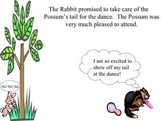 The Rabbit promised to take care of the Possum’s tail for the dance.  The Possum was very much pleased to attend. Ha! Ha! Ha! I am so excited to show off my tail at the dance! 