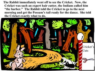 The Rabbit immediately went off to see the Cricket.  Now, the Cricket was such an expert hair cutter, the Indians called him “the barber.”  The Rabbit told the Cricket to go to the next morning and get the Possum’s tail ready for the dance.  She told the Cricket exactly what to do. Cricket’s Cuts 