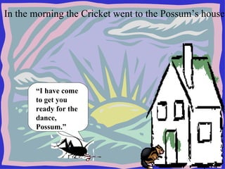 In the morning the Cricket went to the Possum’s house.  “ I have come to get you ready for the dance, Possum.” 