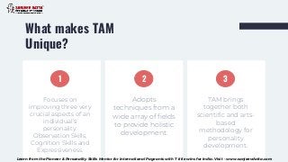 What makes TAM
Unique?
TAM brings
together both
scientific and arts-
based
methodology for
personality
development.
Adopts
techniques from a
wide array of fields
to provide holistic
development.
Focuses on
improving three very
crucial aspects of an
individual’s
personality:
Observation Skills,
Cognition Skills and
Expressiveness.
1 2 3
Learn from the Pioneer & Personality Skills Mentor for International Pageants with 7 title wins for India. Visit - www.sanjeevdatta.com
 