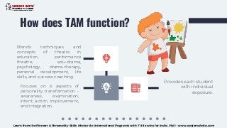 How does TAM function?
Provides each student
with individual
exposure.
Focuses on 6 aspects of
personality transformation -
awareness, examination,
intent, action, improvement,
and integration.
Blends techniques and
concepts of theatre in
education, performance
theatre, edu-drama,
psychology, drama-therapy,
personal development, life
skills, and success coaching
Learn from the Pioneer & Personality Skills Mentor for International Pageants with 7 title wins for India. Visit - www.sanjeevdatta.com
 
