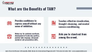 Provides confidence to
express oneself without any
sense of inhibition.
What are the Benefits of TAM?
Makes way for academic excellence,
development of leadership qualities,
positive body language, sharpened
analytical and presentation skills.
Teaches effective visualization,
thought-cleansing, and mental
success conditioning.
Aids you to stand out from
among the crowd.
Learn from the Pioneer & Personality Skills Mentor for International Pageants with 7 title wins for India. Visit - www.sanjeevdatta.com
 