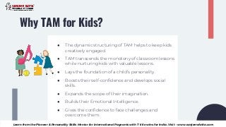 Why TAM for Kids?
● The dynamic structuring of TAM helps to keep kids
creatively engaged.
● TAM transcends the monotony of classroom lessons
while nurturing kids with valuable lessons.
● Lays the foundation of a child’s personality.
● Boosts their self-confidence and develops social
skills.
● Expands the scope of their imagination.
● Builds their Emotional Intelligence.
● Gives the confidence to face challenges and
overcome them.
Learn from the Pioneer & Personality Skills Mentor for International Pageants with 7 title wins for India. Visit - www.sanjeevdatta.com
 