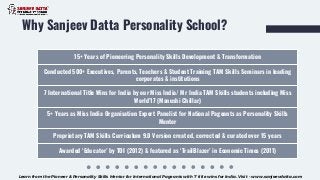 Why Sanjeev Datta Personality School?
15+ Years of Pioneering Personality Skills Development & Transformation
Conducted 500+ Executives, Parents, Teachers & Student Training TAM Skills Seminars in leading
corporates & institutions
7 International Title Wins for India by our Miss India/ Mr India TAM Skills students including Miss
World’17 (Manushi Chillar)
5+ Years as Miss India Organisation Expert Panelist for National Pageants as Personality Skills
Mentor
Proprietary TAM Skills Curriculum 9.0 Version created, corrected & curated over 15 years
Awarded ‘Educator’ by TOI (2012) & featured as ‘TrailBlazer’ in Economic Times (2011)
Learn from the Pioneer & Personality Skills Mentor for International Pageants with 7 title wins for India. Visit - www.sanjeevdatta.com
 