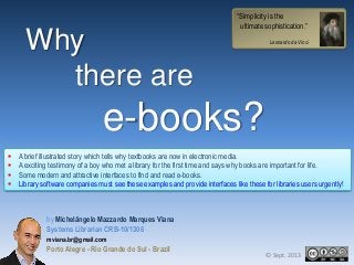 Why
there are

“Simplicity is the
ultimate sophistication.”
Leonardo da Vinci

e-books?





A brief illustrated story which tells why textbooks are now in electronic media.
A exciting testimony of a boy who met a library for the first time and says why books are important for life.
Some modern and attractive interfaces to find and read e-books.
Library software companies must see these examples and provide interfaces like these for libraries users urgently!

by Michelângelo Mazzardo Marques Viana
Systems Librarian CRB-10/1306
mviana.br@gmail.com

Porto Alegre - Rio Grande do Sul - Brazil

© Sept. 2013

 