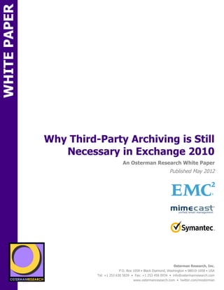 WHITE PAPER




                     Why Third-Party Archiving is Still
                        Necessary in Exchange 2010
ON                                                An Osterman Research White Paper
                                                                               Published May 2012




                                                                                                               !
                                                                                                               !
                                                                                                               !
          SPON




                 sponsored by


                   sponsored by
                                                                                  Osterman Research, Inc.
                                                P.O. Box 1058 • Black Diamond, Washington • 98010-1058 • USA
                                  Tel: +1 253 630 5839 • Fax: +1 253 458 0934 • info@ostermanresearch.com
                                                         www.ostermanresearch.com • twitter.com/mosterman
 